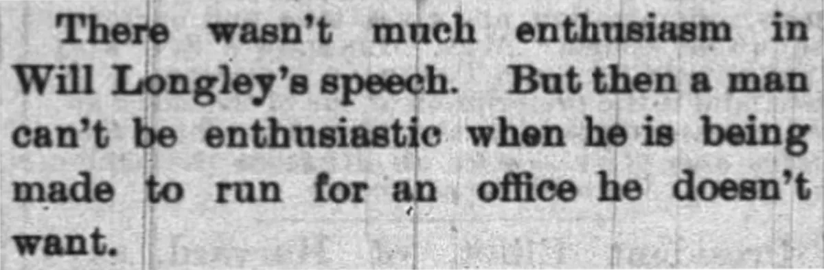 There wasn't much enthusiasm in Will Longley's speech. But then a man can't be enthusiastic when he is being made to run for an office he doesn't want.